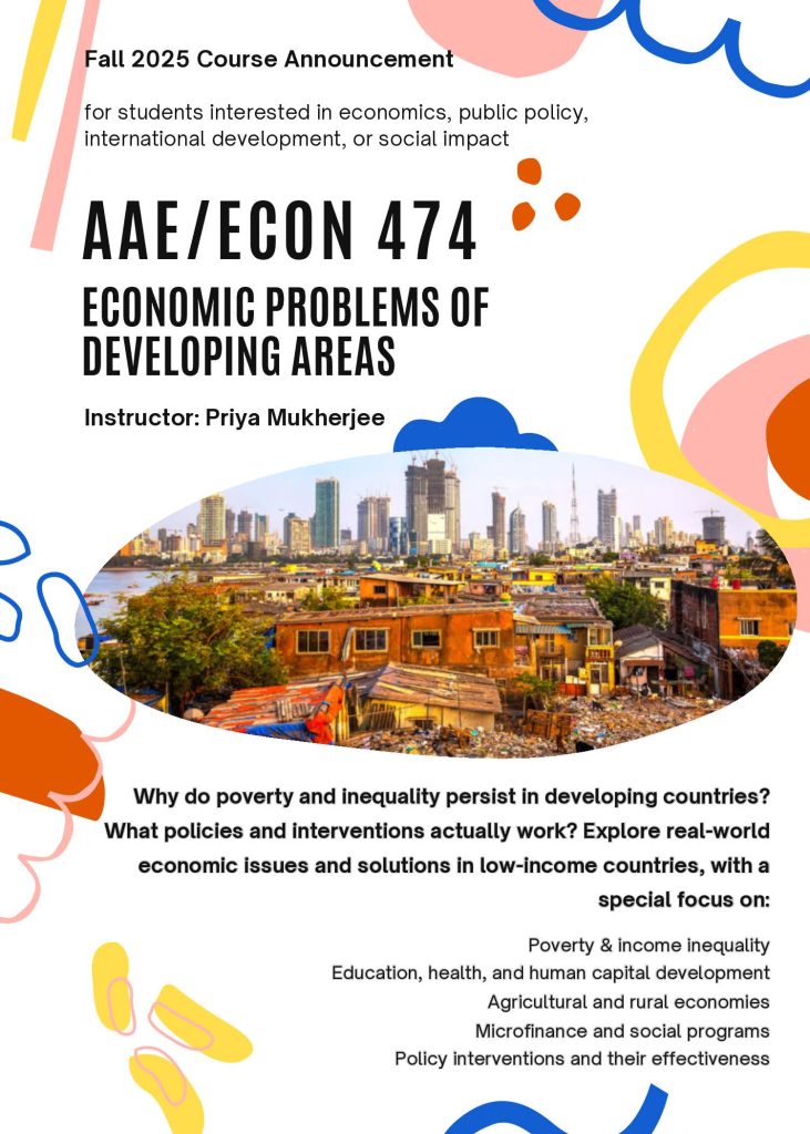 Course Flyer with the following text: 
Fall 2025 Course Announcement
for students interested in economics, public policy, international development, or social impact
AAE / ECON 474
Economic Problems of Developing Areas
Instructor: Priya Mukherjee
Why do poverty and inequality persist in developing countries? What policies and interventions actually work? Explore real-world economic issues and solutions in low-income countries, with a special focus on: Poverty & income inequality; education, health, and human capital development; agricultural and rural economies; microfinance and social programs; policy interventions and their effectiveness 